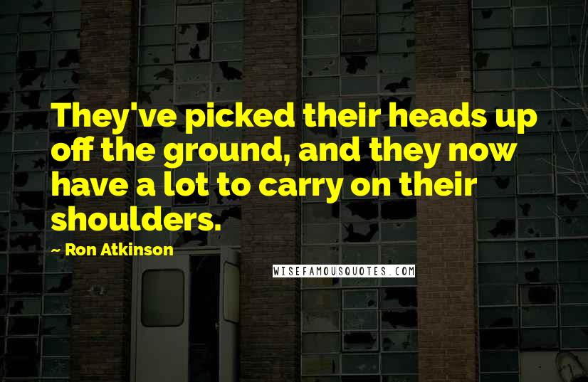 Ron Atkinson Quotes: They've picked their heads up off the ground, and they now have a lot to carry on their shoulders.