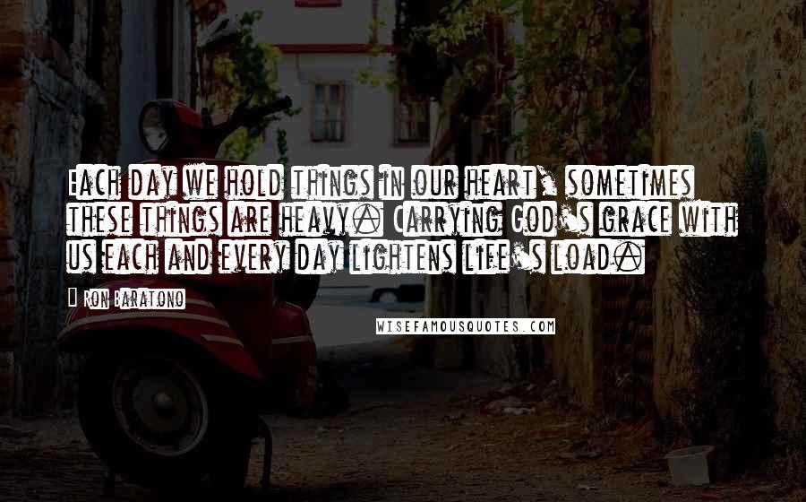 Ron Baratono Quotes: Each day we hold things in our heart, sometimes these things are heavy. Carrying God's grace with us each and every day lightens life's load.