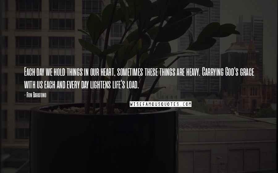 Ron Baratono Quotes: Each day we hold things in our heart, sometimes these things are heavy. Carrying God's grace with us each and every day lightens life's load.