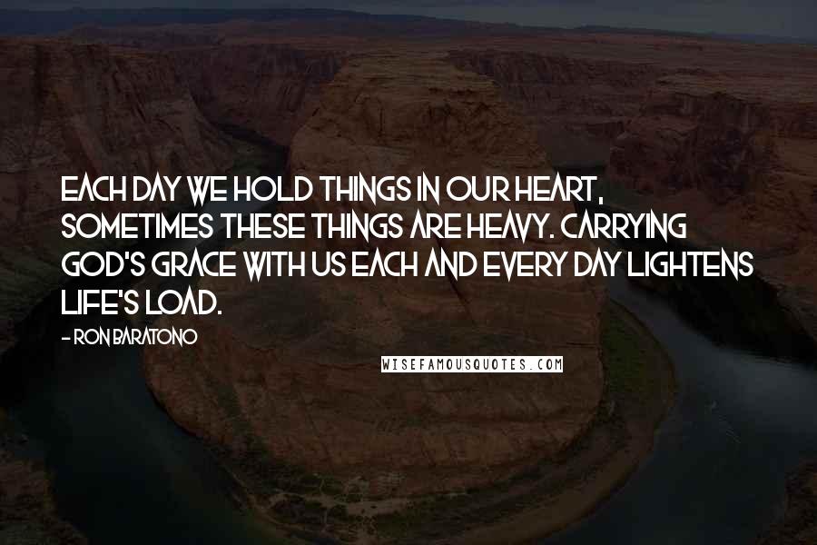 Ron Baratono Quotes: Each day we hold things in our heart, sometimes these things are heavy. Carrying God's grace with us each and every day lightens life's load.