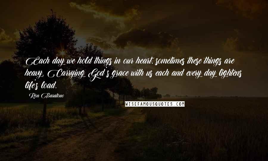 Ron Baratono Quotes: Each day we hold things in our heart, sometimes these things are heavy. Carrying God's grace with us each and every day lightens life's load.