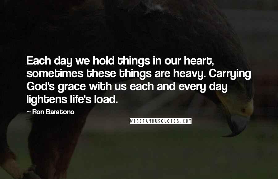 Ron Baratono Quotes: Each day we hold things in our heart, sometimes these things are heavy. Carrying God's grace with us each and every day lightens life's load.