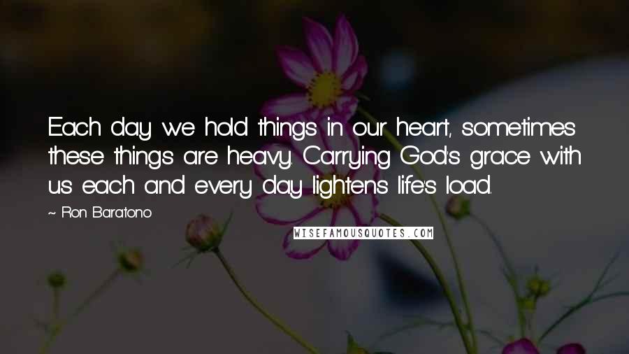 Ron Baratono Quotes: Each day we hold things in our heart, sometimes these things are heavy. Carrying God's grace with us each and every day lightens life's load.