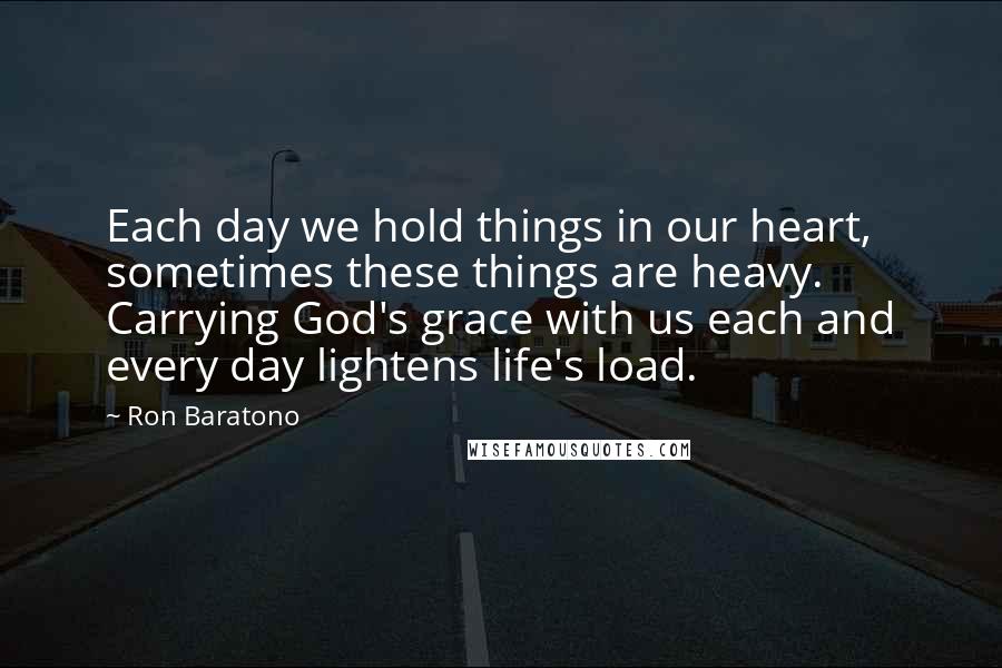 Ron Baratono Quotes: Each day we hold things in our heart, sometimes these things are heavy. Carrying God's grace with us each and every day lightens life's load.