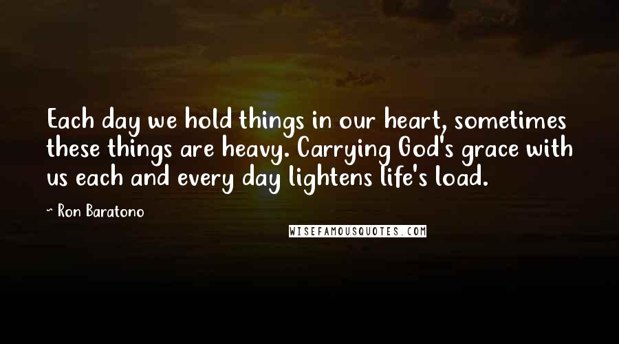 Ron Baratono Quotes: Each day we hold things in our heart, sometimes these things are heavy. Carrying God's grace with us each and every day lightens life's load.