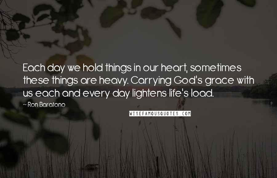 Ron Baratono Quotes: Each day we hold things in our heart, sometimes these things are heavy. Carrying God's grace with us each and every day lightens life's load.