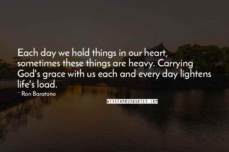 Ron Baratono Quotes: Each day we hold things in our heart, sometimes these things are heavy. Carrying God's grace with us each and every day lightens life's load.