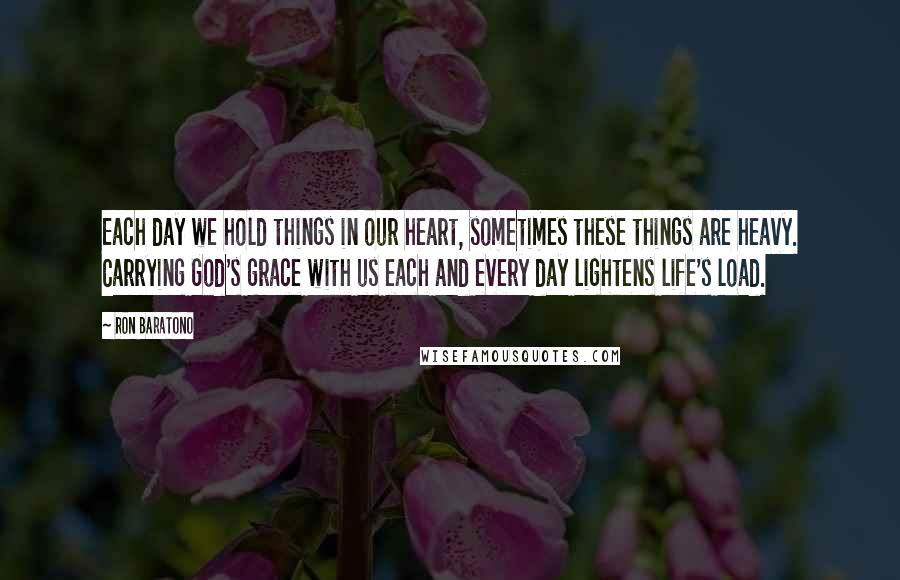Ron Baratono Quotes: Each day we hold things in our heart, sometimes these things are heavy. Carrying God's grace with us each and every day lightens life's load.