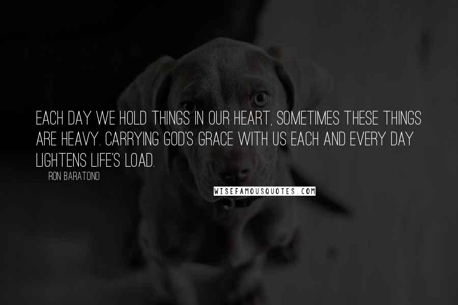 Ron Baratono Quotes: Each day we hold things in our heart, sometimes these things are heavy. Carrying God's grace with us each and every day lightens life's load.