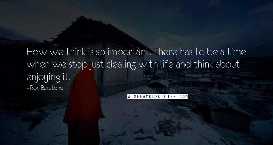 Ron Baratono Quotes: How we think is so important. There has to be a time when we stop just dealing with life and think about enjoying it.