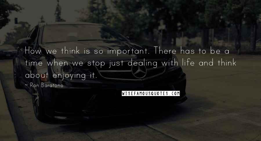 Ron Baratono Quotes: How we think is so important. There has to be a time when we stop just dealing with life and think about enjoying it.