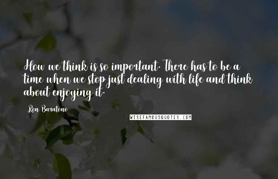 Ron Baratono Quotes: How we think is so important. There has to be a time when we stop just dealing with life and think about enjoying it.