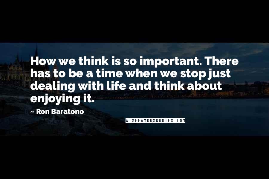 Ron Baratono Quotes: How we think is so important. There has to be a time when we stop just dealing with life and think about enjoying it.