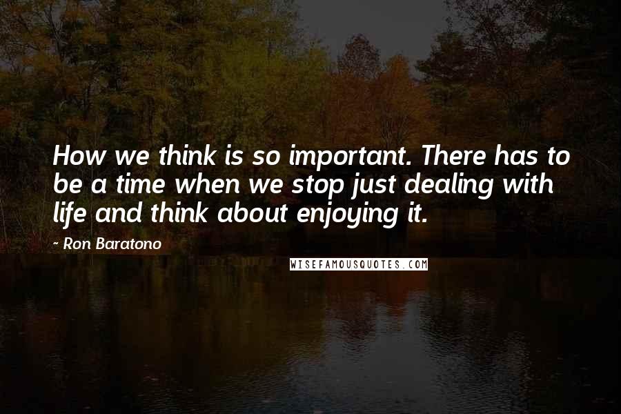 Ron Baratono Quotes: How we think is so important. There has to be a time when we stop just dealing with life and think about enjoying it.