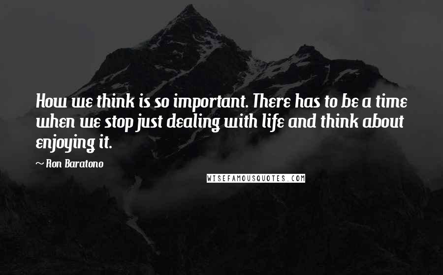 Ron Baratono Quotes: How we think is so important. There has to be a time when we stop just dealing with life and think about enjoying it.