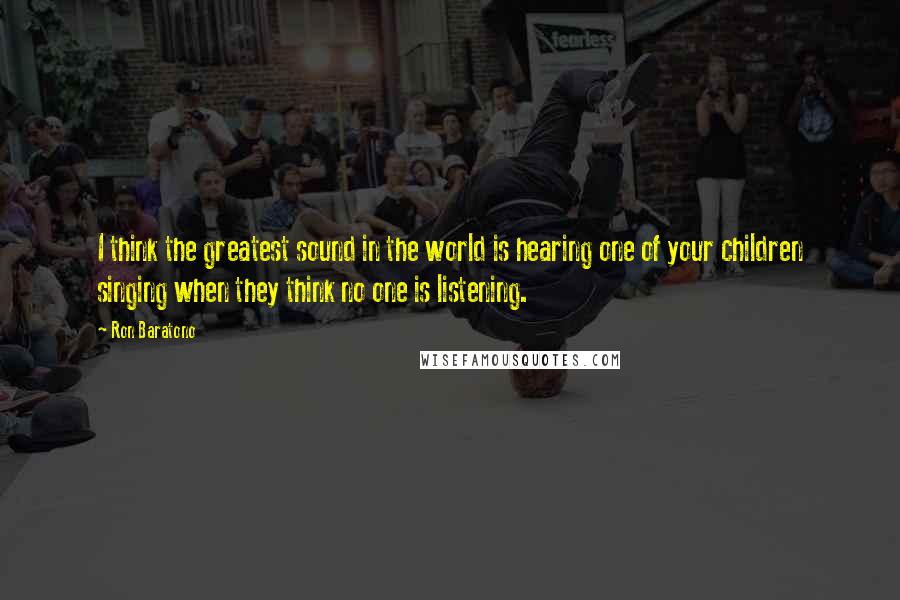 Ron Baratono Quotes: I think the greatest sound in the world is hearing one of your children singing when they think no one is listening.