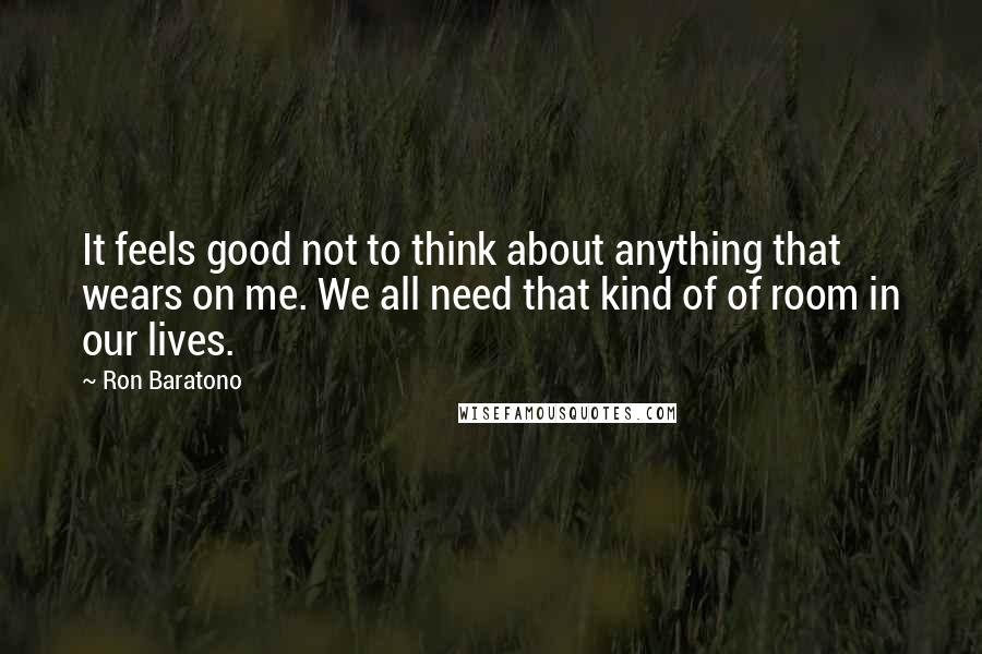 Ron Baratono Quotes: It feels good not to think about anything that wears on me. We all need that kind of of room in our lives.