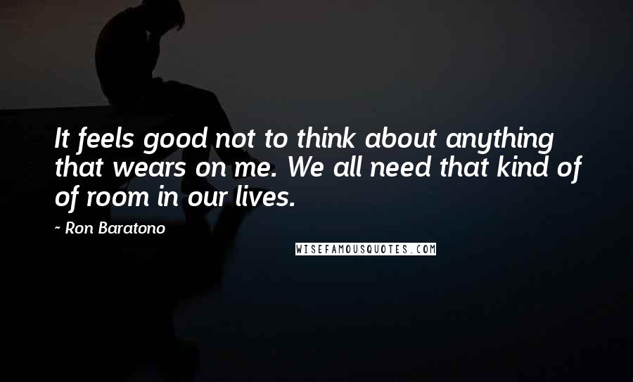 Ron Baratono Quotes: It feels good not to think about anything that wears on me. We all need that kind of of room in our lives.