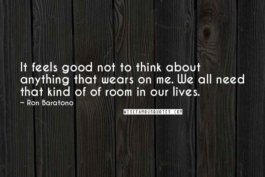 Ron Baratono Quotes: It feels good not to think about anything that wears on me. We all need that kind of of room in our lives.