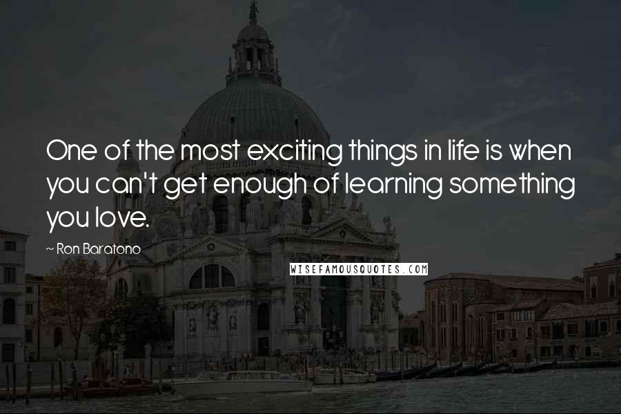 Ron Baratono Quotes: One of the most exciting things in life is when you can't get enough of learning something you love.