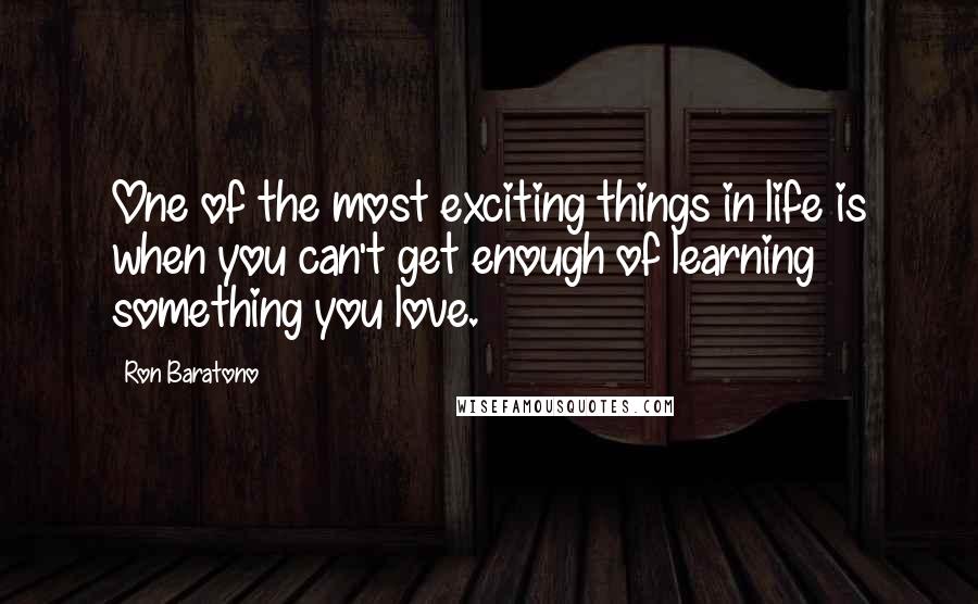 Ron Baratono Quotes: One of the most exciting things in life is when you can't get enough of learning something you love.