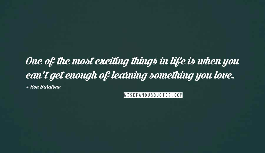 Ron Baratono Quotes: One of the most exciting things in life is when you can't get enough of learning something you love.