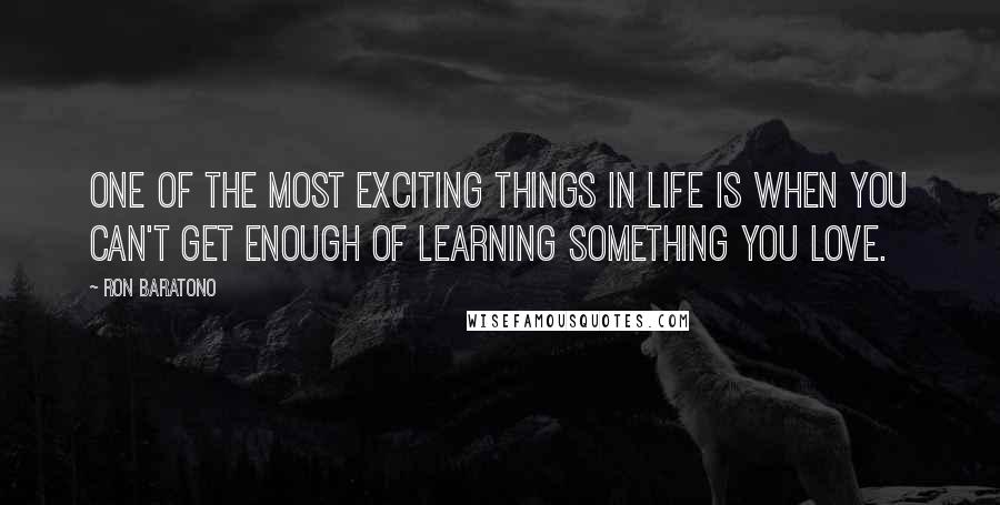 Ron Baratono Quotes: One of the most exciting things in life is when you can't get enough of learning something you love.