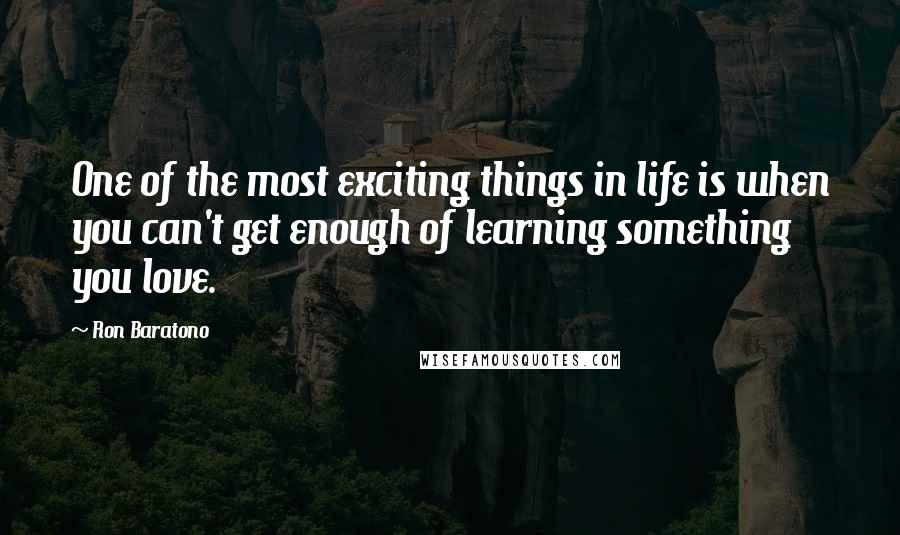 Ron Baratono Quotes: One of the most exciting things in life is when you can't get enough of learning something you love.