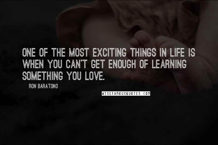 Ron Baratono Quotes: One of the most exciting things in life is when you can't get enough of learning something you love.