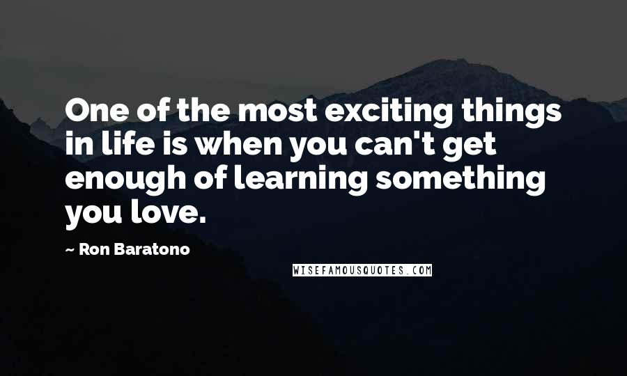 Ron Baratono Quotes: One of the most exciting things in life is when you can't get enough of learning something you love.