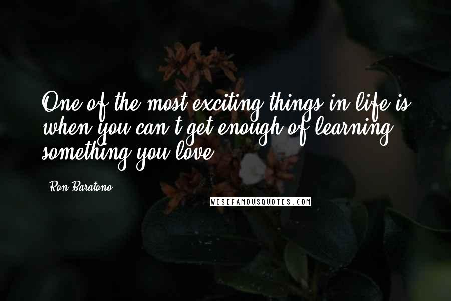 Ron Baratono Quotes: One of the most exciting things in life is when you can't get enough of learning something you love.