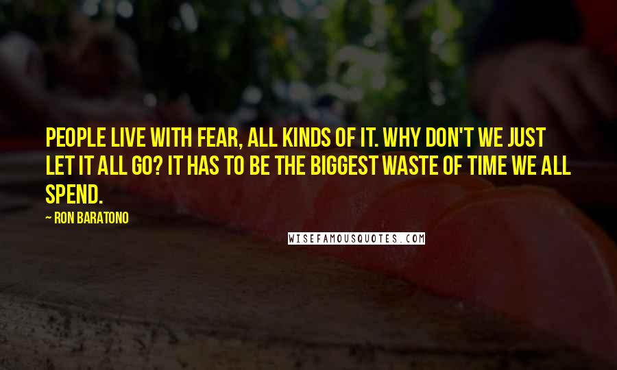 Ron Baratono Quotes: People live with fear, all kinds of it. Why don't we just let it all go? It has to be the biggest waste of time we all spend.