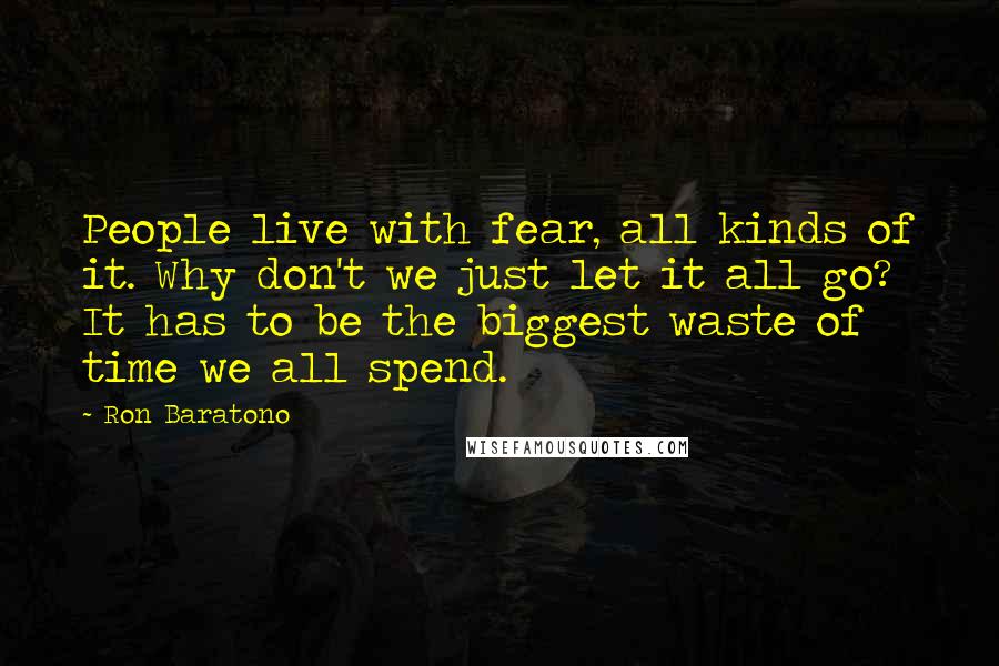 Ron Baratono Quotes: People live with fear, all kinds of it. Why don't we just let it all go? It has to be the biggest waste of time we all spend.