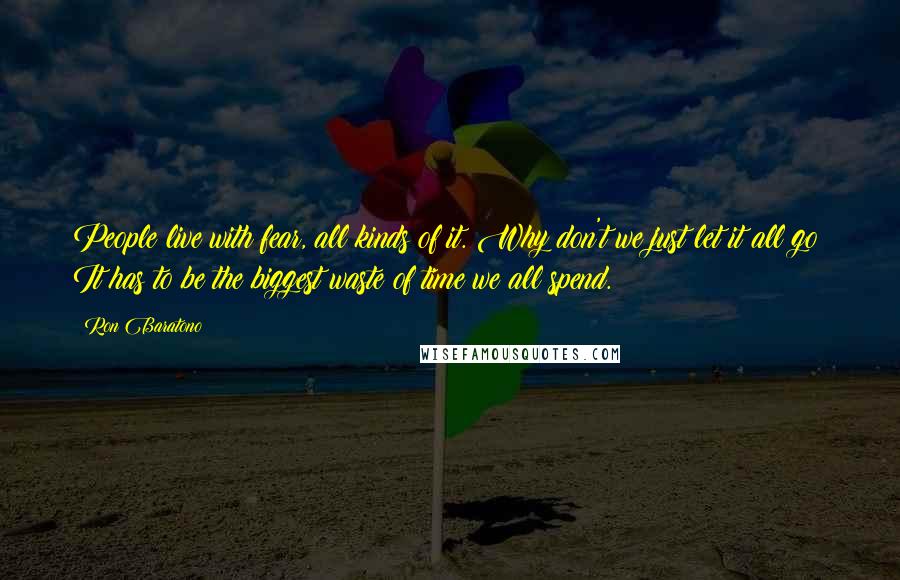 Ron Baratono Quotes: People live with fear, all kinds of it. Why don't we just let it all go? It has to be the biggest waste of time we all spend.