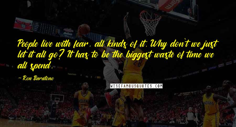 Ron Baratono Quotes: People live with fear, all kinds of it. Why don't we just let it all go? It has to be the biggest waste of time we all spend.