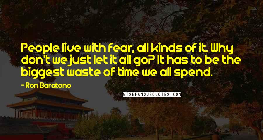 Ron Baratono Quotes: People live with fear, all kinds of it. Why don't we just let it all go? It has to be the biggest waste of time we all spend.