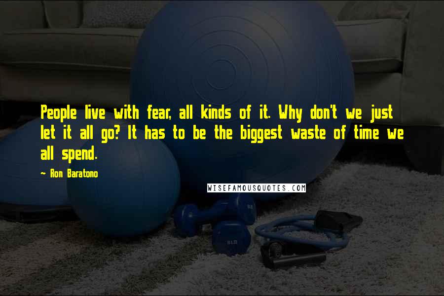 Ron Baratono Quotes: People live with fear, all kinds of it. Why don't we just let it all go? It has to be the biggest waste of time we all spend.