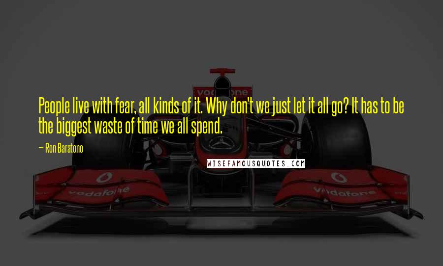 Ron Baratono Quotes: People live with fear, all kinds of it. Why don't we just let it all go? It has to be the biggest waste of time we all spend.