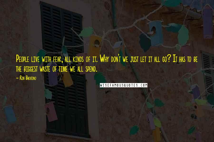 Ron Baratono Quotes: People live with fear, all kinds of it. Why don't we just let it all go? It has to be the biggest waste of time we all spend.