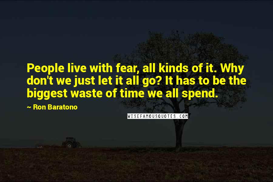 Ron Baratono Quotes: People live with fear, all kinds of it. Why don't we just let it all go? It has to be the biggest waste of time we all spend.