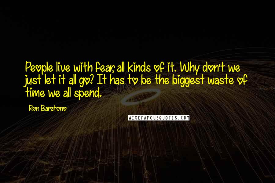 Ron Baratono Quotes: People live with fear, all kinds of it. Why don't we just let it all go? It has to be the biggest waste of time we all spend.