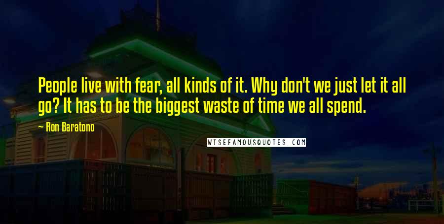 Ron Baratono Quotes: People live with fear, all kinds of it. Why don't we just let it all go? It has to be the biggest waste of time we all spend.