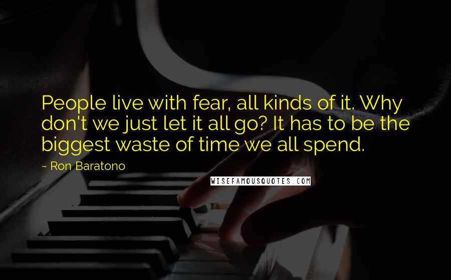 Ron Baratono Quotes: People live with fear, all kinds of it. Why don't we just let it all go? It has to be the biggest waste of time we all spend.