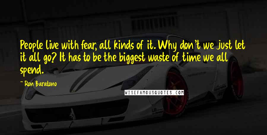 Ron Baratono Quotes: People live with fear, all kinds of it. Why don't we just let it all go? It has to be the biggest waste of time we all spend.