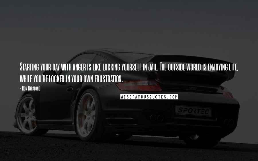 Ron Baratono Quotes: Starting your day with anger is like locking yourself in jail. The outside world is enjoying life, while you're locked in your own frustration.