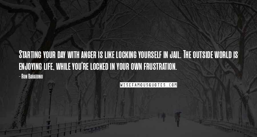 Ron Baratono Quotes: Starting your day with anger is like locking yourself in jail. The outside world is enjoying life, while you're locked in your own frustration.