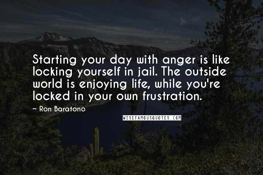 Ron Baratono Quotes: Starting your day with anger is like locking yourself in jail. The outside world is enjoying life, while you're locked in your own frustration.