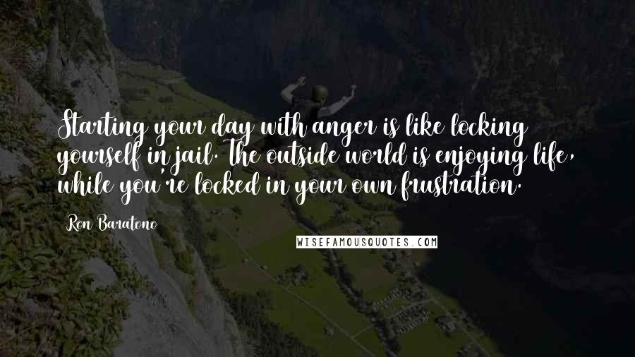 Ron Baratono Quotes: Starting your day with anger is like locking yourself in jail. The outside world is enjoying life, while you're locked in your own frustration.