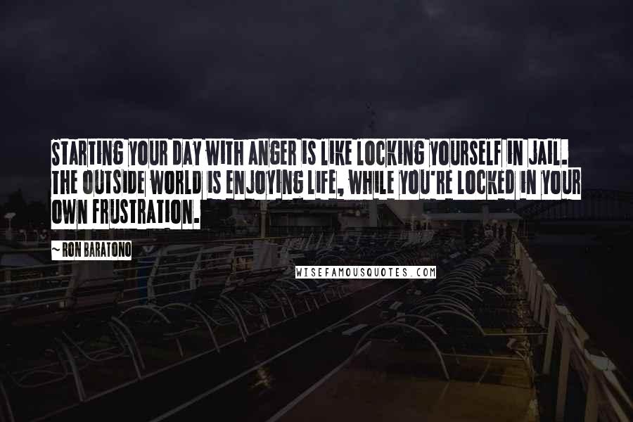 Ron Baratono Quotes: Starting your day with anger is like locking yourself in jail. The outside world is enjoying life, while you're locked in your own frustration.