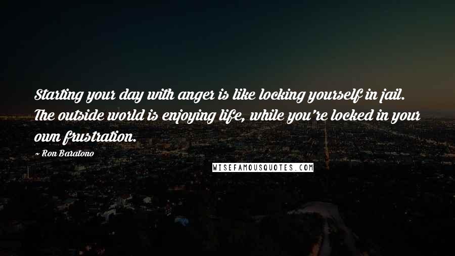 Ron Baratono Quotes: Starting your day with anger is like locking yourself in jail. The outside world is enjoying life, while you're locked in your own frustration.